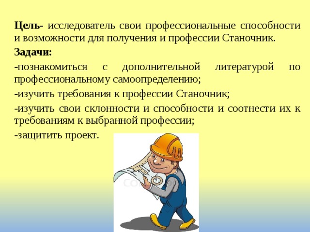 Цель - исследователь свои профессиональные способности и возможности для получения и профессии Станочник. Задачи: -познакомиться с дополнительной литературой по профессиональному самоопределению; -изучить требования к профессии Станочник; -изучить свои склонности и способности и соотнести их к требованиям к выбранной профессии; -защитить проект. 