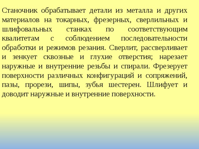 Станочник обрабатывает детали из металла и других материалов на токарных, фрезерных, сверлильных и шлифовальных станках по соответствующим квалитетам с соблюдением последовательности обработки и режимов резания. Сверлит, рассверливает и зенкует сквозные и глухие отверстия; нарезает наружные и внутренние резьбы и спирали. Фрезерует поверхности различных конфигураций и сопряжений, пазы, прорези, шипы, зубья шестерен. Шлифует и доводит наружные и внутренние поверхности. 