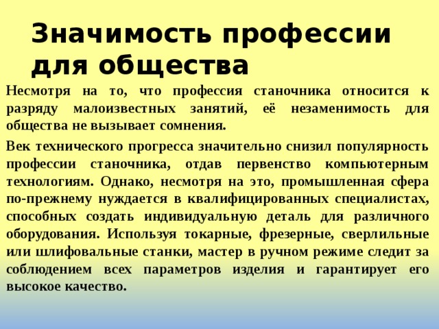 Значимость профессии для общества Несмотря на то, что профессия станочника относится к разряду малоизвестных занятий, её незаменимость для общества не вызывает сомнения. Век технического прогресса значительно снизил популярность профессии станочника, отдав первенство компьютерным технологиям. Однако, несмотря на это, промышленная сфера по-прежнему нуждается в квалифицированных специалистах, способных создать индивидуальную деталь для различного оборудования. Используя токарные, фрезерные, сверлильные или шлифовальные станки, мастер в ручном режиме следит за соблюдением всех параметров изделия и гарантирует его высокое качество.  