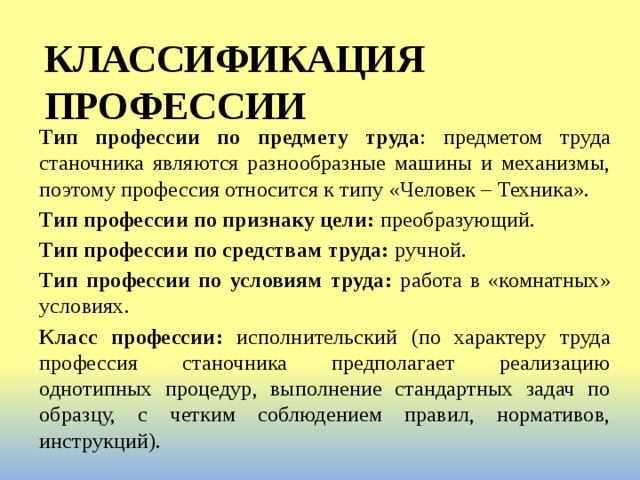 КЛАССИФИКАЦИЯ ПРОФЕССИИ Тип профессии по предмету труда : предметом труда станочника являются разнообразные машины и механизмы, поэтому профессия относится к типу «Человек – Техника». Тип профессии по признаку цели: преобразующий. Тип профессии по средствам труда: ручной. Тип профессии по условиям труда: работа в «комнатных» условиях. Класс профессии: исполнительский (по характеру труда профессия станочника предполагает реализацию однотипных процедур, выполнение стандартных задач по образцу, с четким соблюдением правил, нормативов, инструкций). 