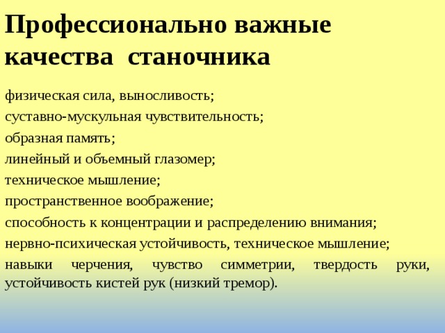 Профессионально важные качества станочника   физическая сила, выносливость; суставно-мускульная чувствительность; образная память; линейный и объемный глазомер; техническое мышление; пространственное воображение; способность к концентрации и распределению внимания; нервно-психическая устойчивость, техническое мышление; навыки черчения, чувство симметрии, твердость руки, устойчивость кистей рук (низкий тремор). 