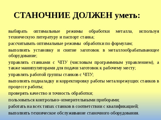 СТАНОЧНИЕ ДОЛЖЕН уметь: выбирать оптимальные режимы обработки металла, используя техническую литературу и паспорт станка; рассчитывать оптимальные режимы  обработки по формулам; выполнять установку и снятие заготовок в металлообрабатывающее оборудование; управлять станками с ЧПУ (числовым программным управлением), а также манипуляторами для подачи заготовок к рабочему месту; управлять работой группы станков с ЧПУ; выполнять подналадку и корректировку работы металорежущих станков в процессе работы; проверять качество и точность обработки; пользоваться контрольно–измерительными приборами; работать на всех типах станков в соответствии с квалификацией; выполнять техническое обслуживание станочного оборудования. 