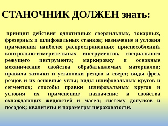 СТАНОЧНИК ДОЛЖЕН знать:   принцип действия однотипных сверлильных, токарных, фрезерных и шлифовальных станков; назначение и условия применения наиболее распространенных приспособлений, контрольно-измерительных инструментов, специального режущего инструмента; маркировку и основные механические свойства обрабатываемых материалов; правила заточки и установки резцов и сверл; виды фрез, резцов и их основные углы; виды шлифовальных кругов и сегментов; способы правки шлифовальных кругов и условия их применения; назначение и свойства охлаждающих жидкостей и масел; систему допусков и посадок; квалитеты и параметры шероховатости. 