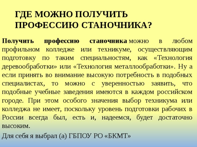 ГДЕ МОЖНО ПОЛУЧИТЬ ПРОФЕССИЮ СТАНОЧНИКА?   Получить профессию станочника  можно в любом профильном колледже или техникуме, осуществляющим подготовку по таким специальностям, как «Технология деревообработки» или «Технология металлообработки». Ну а если принять во внимание высокую потребность в подобных специалистах, то можно с уверенностью заявить, что подобные учебные заведения имеются в каждом российском городе. При этом особого значения выбор техникума или колледжа не имеет, поскольку уровень подготовки рабочих в России всегда был, есть и, надеемся, будет достаточно высоким. Для себя я выбрал (а) ГБПОУ РО «БКМТ» 