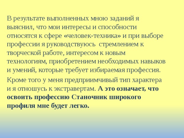 В результате выполненных мною заданий я выяснил, что мои интересы и способности относятся к сфере «человек-техника» и при выборе профессии я руководствуюсь стремлением к творческой работе, интересом к новым технологиям, приобретением необходимых навыков и умений, которые требует избираемая профессия. Кроме того у меня предприимчивый тип характера и я отношусь к экстравертам. А это означает, что освоить профессию Станочник широкого профиля мне будет легко. 