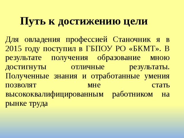 Путь к достижению цели Для овладения профессией Станочник я в 2015 году поступил в ГБПОУ РО «БКМТ». В результате получения образование мною достигнуты отличные результаты. Полученные знания и отработанные умения позволят мне стать высококвалифицированным работником на рынке труда  