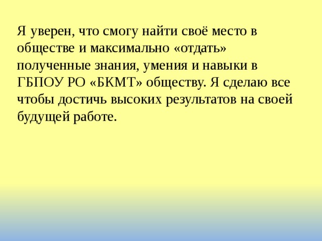 Я уверен, что смогу найти своё место в обществе и максимально «отдать» полученные знания, умения и навыки в ГБПОУ РО «БКМТ» обществу. Я сделаю все чтобы достичь высоких результатов на своей будущей работе. 
