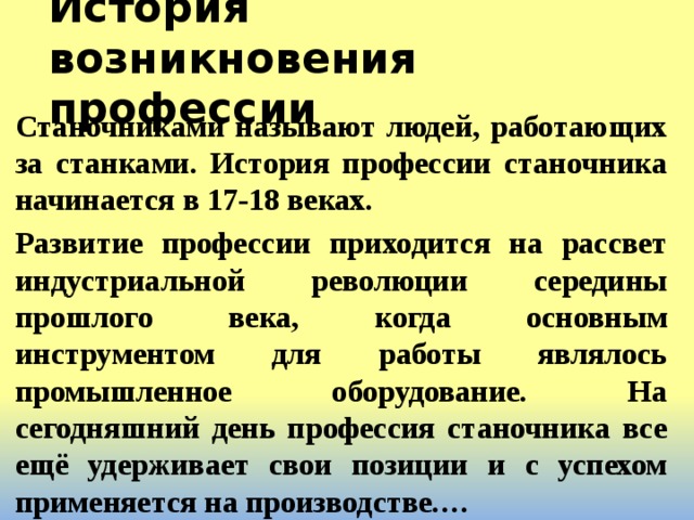 История возникновения профессии Станочниками называют людей, работающих за станками. История профессии станочника начинается в 17-18 веках. Развитие профессии приходится на рассвет индустриальной революции середины прошлого века, когда основным инструментом для работы являлось промышленное оборудование. На сегодняшний день профессия станочника все ещё удерживает свои позиции и с успехом применяется на производстве.… 