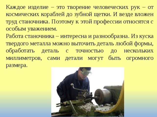 Каждое изделие – это творение человеческих рук – от космических кораблей до зубной щетки. И везде вложен труд станочника. Поэтому к этой профессии относятся с особым уважением. Работа станочника – интересна и разнообразна. Из куска твердого металла можно выточить деталь любой формы, обработать деталь с точностью до нескольких миллиметров, сами детали могут быть огромного размера. 