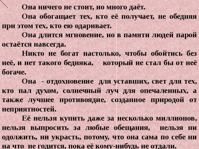  Она ничего не стоит, но много даёт.  Она обогащает тех, кто её получает, не обедняя при этом тех, кто ею одаривает.  Она длится мгновение, но в памяти людей парой остаётся навсегда.  Никто не богат настолько, чтобы обойтись без неё, и нет такого бедняка, который не стал бы от неё богаче.  Она - отдохновение для уставших, свет для тех, кто пал духом, солнечный луч для опечаленных, а также лучшее противоядие, созданное природой от неприятностей.  Её нельзя купить даже за несколько миллионов, нельзя выпросить за любые обещания, нельзя ни одолжить, ни украсть, потому, что она сама по себе ни на что не годится, пока её кому-нибудь не отдали. 