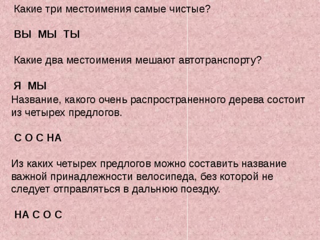Какие три местоимения самые чистые? ВЫ МЫ ТЫ Какие два местоимения мешают автотранспорту? Я МЫ Название, какого очень распространенного дерева состоит из четырех предлогов.  С О С НА Из каких четырех предлогов можно составить название важной принадлежности велосипеда, без которой не следует отправляться в дальнюю поездку.  НА С О С 