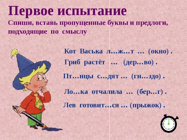 Первое испытание Спиши, вставь пропущенные буквы и предлоги, подходящие по смыслу   Кот Васька л…ж…т … (окно) .  Гриб растёт … (дер…во) . Пт…нцы с…дят … (гн…здо) .   Ло…ка отчалила … (бер…г) . Лев готовит…ся … (прыжок) . 