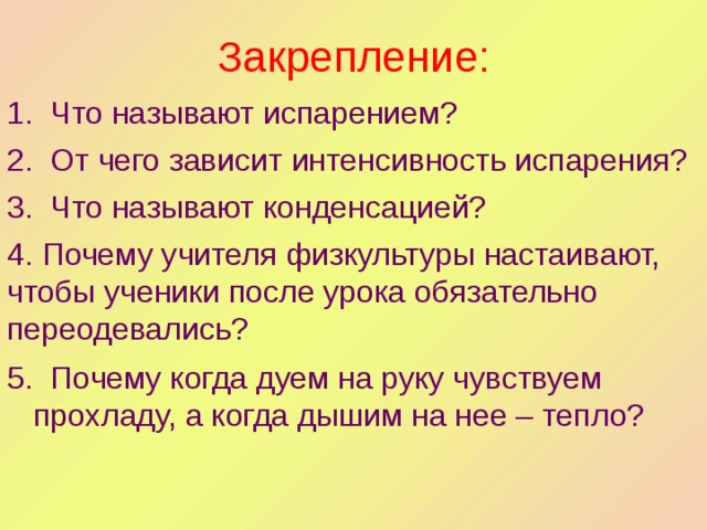 Закрепление: 1. Что называют испарением? 2. От чего зависит интенсивность испарения? 3. Что называют конденсацией? 4. Почему учителя физкультуры настаивают, чтобы ученики после урока обязательно переодевались?  5. Почему когда дуем на руку чувствуем прохладу, а когда дышим на нее – тепло? 
