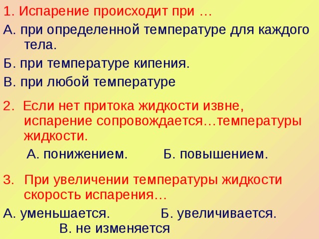 1. Испарение происходит при … А. при определенной температуре для каждого тела. Б. при температуре кипения. В. при любой температуре 2. Если нет притока жидкости извне, испарение сопровождается…температуры жидкости.  А. понижением. Б. повышением. При увеличении температуры жидкости скорость испарения… А. уменьшается. Б. увеличивается. В. не изменяется 