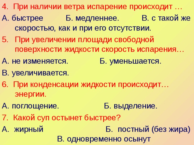 4. При наличии ветра испарение происходит … А. быстрее Б. медленнее. В. с такой же скоростью, как и при его отсутствии. При увеличении площади свободной поверхности жидкости скорость испарения… А. не изменяется. Б. уменьшается. В. увеличивается. 6.  При конденсации жидкости происходит… энергии. А. поглощение. Б. выделение. 7. Какой суп остынет быстрее? А. жирный Б. постный (без жира) В. одновременно осынут 
