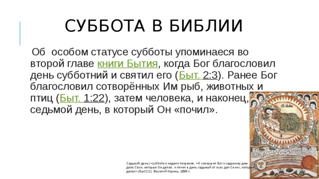 Суббота в Библии   Об особом статусе субботы упоминаеся во второй главе  книги Бытия , когда Бог благословил день субботний и святил его ( Быт.  2:3 ). Ранее Бог благословил сотворённых Им рыб, животных и птиц ( Быт.  1:22 ), затем человека, и наконец, седьмой день, в который Он «почил». Седьмой день («суббота») недели творения, «И совершил Бог к седьмому дню дела Свои, которые Он делал, и почил в день седьмый от всех дел Своих, которые делал» (Быт.2:2). Василий Корень, 1696 г. 