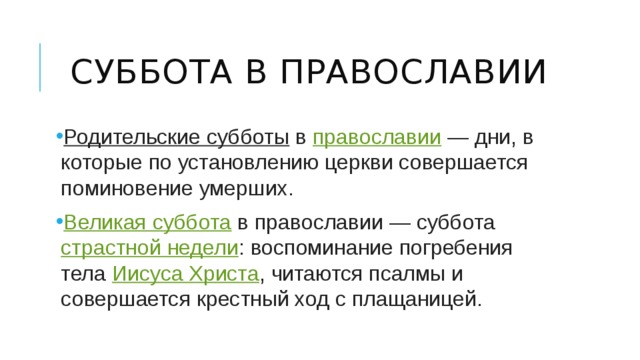 Суббота в православии Родительские субботы  в  православии  — дни, в которые по установлению церкви совершается поминовение умерших. Великая суббота  в православии — суббота  страстной недели : воспоминание погребения тела  Иисуса Христа , читаются псалмы и совершается крестный ход с плащаницей. 