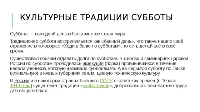 Культурные традиции субботы   Суббота — выходной день в большинстве стран мира . Традиционно суббота воспринимается как «банный день», что также нашло своё отражение в поговорке: «Ходи в баню по субботам», то есть делай всё в своё время. Существовал обычай отдавать долги по субботам. В школах и семинариях царской России по субботам проводилась  экзекуция  (порка) провинившихся в течение недели учеников, которую называли  субботками . А на седьмую субботу по Пасхе (клечальную) в южных губерниях сеяли, ценную техническую культуру. В  России  и в некоторых странах бывшего  СССР  с советских времён (с 10 мая  1919 года ) существует традиция « субботников », добровольного бесплатного труда для общего блага. 
