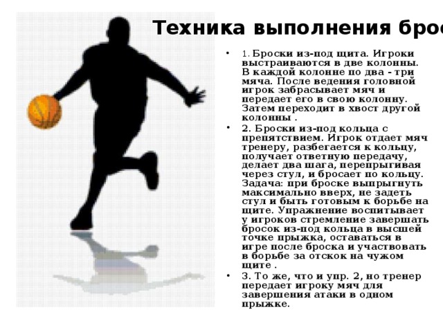 Техника выполнения броска Тренировка броска   1. Броски из-под щита. Игроки выстраиваются в две колонны. В каждой колонне по два - три мяча. После ведения головной игрок забрасывает мяч и передает его в свою колонну. Затем переходит в хвост другой колонны . 2. Броски из-под кольца с препятствием. Игрок отдает мяч тренеру, разбегается к кольцу, получает ответную передачу, делает два шага, перепрыгивая через стул, и бросает по кольцу. Задача: при броске выпрыгнуть максимально вверх, не задеть стул и быть готовым к борьбе на щите. Упражнение воспитывает у игроков стремление завершать бросок из-под кольца в высшей точке прыжка, оставаться в игре после броска и участвовать в борьбе за отскок на чужом щите . 3. То же, что и упр. 2, но тренер передает игроку мяч для завершения атаки в одном прыжке. 