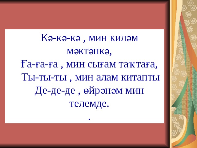 Кә-кә-кә , мин киләм мәктәпкә, Ға-ға-ға , мин сығам таҡтаға,  Ты-ты-ты , мин алам китапты Де-де-де , өйрәнәм мин телемде. . Кә-кә-кә , мин киләм мәктәпкә, Ға-ға-ға , мин сығам таҡтаға,  Ты-ты-ты , мин алам китапты Де-де-де , өйрәнәм мин телемде. . 