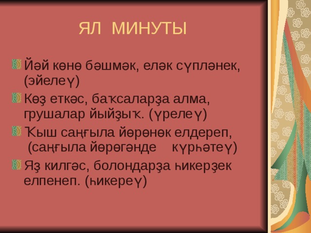 ЯЛ МИНУТЫ Йәй көнө бәшмәк, еләк сүпләнек, (эйелеү) Көҙ еткәс, баҡсаларҙа алма, грушалар йыйҙыҡ. (үрелеү) Ҡыш саңғыла йөрөнөк елдереп,  (саңғыла йөрөгәнде    күрһәтеү) Яҙ килгәс, болондарҙа һикерҙек елпенеп. (һикереү) 