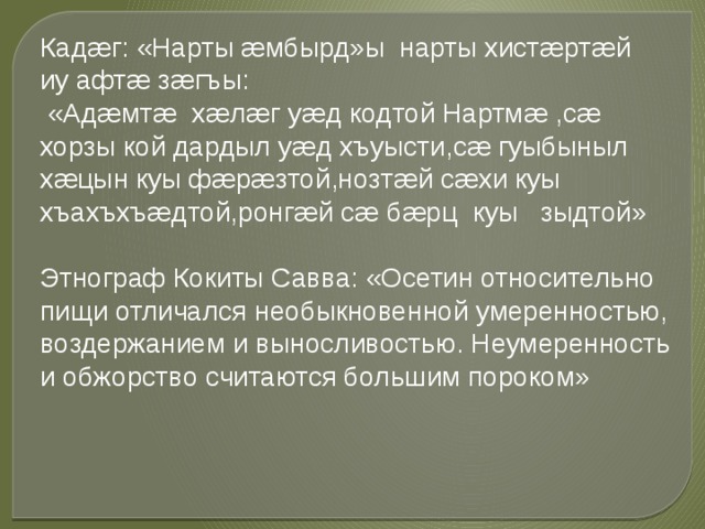 Кадæг: «Нарты æмбырд»ы нарты хистæртæй иу афтæ зæгъы:  «Адæмтæ хæлæг уæд кодтой Нартмæ ,сæ хорзы кой дардыл уæд хъуысти,сæ гуыбыныл хæцын куы фæрæзтой,нозтæй сæхи куы хъахъхъæдтой,ронгæй сæ бæрц куы зыдтой» Этнограф Кокиты Савва: «Осетин относительно пищи отличался необыкновенной умеренностью, воздержанием и выносливостью. Неумеренность и обжорство считаются большим пороком» 