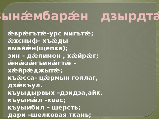 Зынǽмбарǽн дзырдтǽ:  ǽврǽгътǽ-урс мигътǽ; ǽхсныф- хъǽды амайǽн(щепка); зин - дǽлимон , хǽйрǽг; ǽнǽзǽгъинǽгтǽ - хǽйрǽджытǽ; къǽсса- цǽрмын голлаг, дзǽкъул. къуыдырвых –дзидза,айк. къуымǽл –квас; къуымбил – шерсть; дари –шелковая ткань; дауджытǽ - духи,покровители; ходыгъд –золовка,сестра мужа; 