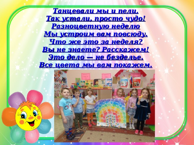 Танцевали мы и пели,  Так устали, просто чудо!  Разноцветную неделю  Мы устроим вам повсюду.  Что же это за неделя?  Вы не знаете? Расскажем!  Это дело — не безделье.  Все цвета мы вам покажем.   