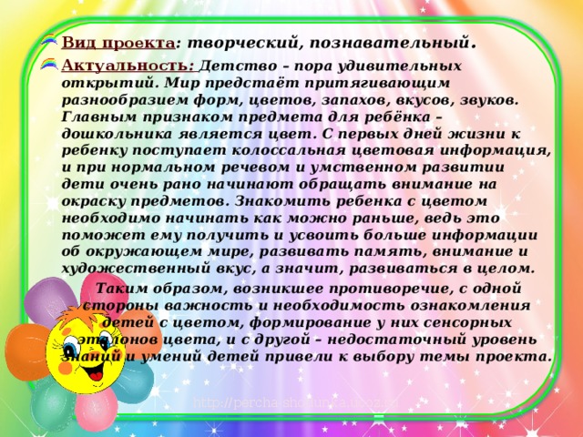 Вид проекта : творческий, познавательный . Актуальность :  Детство – пора удивительных открытий. Мир предстаёт притягивающим разнообразием форм, цветов, запахов, вкусов, звуков. Главным признаком предмета для ребёнка – дошкольника является цвет. С первых дней жизни к ребенку поступает колоссальная цветовая информация, и при нормальном речевом и умственном развитии дети очень рано начинают обращать внимание на окраску предметов. Знакомить ребенка с цветом необходимо начинать как можно раньше, ведь это поможет ему получить и усвоить больше информации об окружающем мире, развивать память, внимание и художественный вкус, а значит, развиваться в целом.  Таким образом, возникшее противоречие, с одной стороны важность и необходимость ознакомления детей с цветом, формирование у них сенсорных эталонов цвета, и с другой – недостаточный уровень знаний и умений детей привели к выбору темы проекта. 