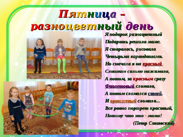 П я т н и ц а  – раз но цвет ный день   Я подарок разноцветный Подарить решила маме. Я старалась, рисовала Четырьмя карандашами. Но сначала я на красный Слишком сильно нажимала, А потом, за  красным  сразу  Фиолетовый  сломала, А потом сломался синий , И  оранжевый  сломала... Все равно портрет красивый, Потому что это - мама! (Петр Синявский)  