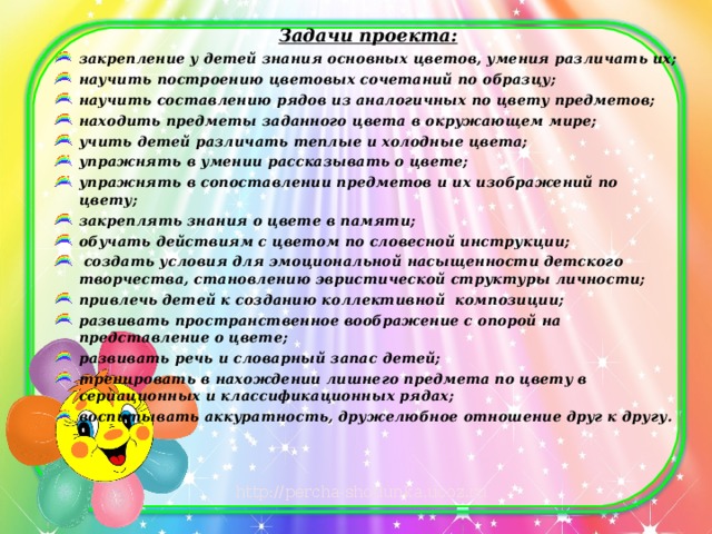 Задачи проекта: закрепление у детей знания основных цветов, умения различать их; научить построению цветовых сочетаний по образцу; научить составлению рядов из аналогичных по цвету предметов; находить предметы заданного цвета в окружающем мире; учить детей различать теплые и холодные цвета; упражнять в умении рассказывать о цвете; упражнять в сопоставлении предметов и их изображений по цвету; закреплять знания о цвете в памяти; обучать действиям с цветом по словесной инструкции;  создать условия для эмоциональной насыщенности детского творчества, становлению эвристической структуры личности; привлечь детей к созданию коллективной композиции; развивать пространственное воображение с опорой на представление о цвете; развивать речь и словарный запас детей; тренировать в нахождении лишнего предмета по цвету в сериационных и классификационных рядах; воспитывать аккуратность, дружелюбное отношение друг к другу.  