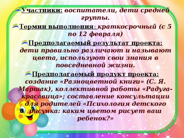 Участники:   воспитатели, дети средней группы. Термин выполнения : краткосрочный (с 5 по 12 февраля) Предполагаемый результат проекта: дети правильно различают и называют цвета, используют свои знания в повседневной жизни. Предполагаемый продукт проекта: создание «Разноцветной книги» (С. Я. Маршак), коллективной работы «Радуга-красавица»; составление консультации для родителей «Психология детского рисунка: каким цветом рисует ваш ребенок?»  