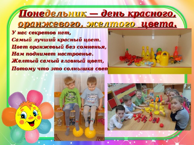 Поне дель ник — день красного, оранжевого, желтого цвета.   У нас секретов нет, Самый лучший красный цвет. Цвет оранжевый без сомненья, Нам поднимет настроенье. Желтый самый главный цвет, Потому что это солнышка свет .  