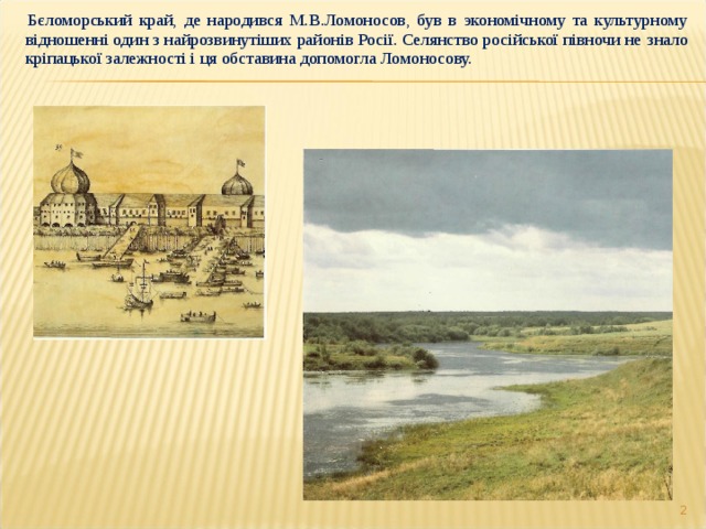    Бєломорський край, де народився М.В.Ломоносов, був в экономічному та культурному  відношенні один з найрозвинутіших районів Росії. Селянство російської півночи не  знало кріпацької залежності і ця обставина допомогла Ломоносову.  