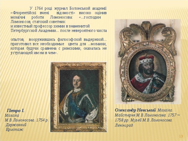 У 1764 році журнал Болонськой академії «Флорентійскі вчені  відомості» високо оцінив мозаїчні роботи Ломоносова: «...господин Ломоносов, статский советник и известный профессор химии в знаменитой Петербургской Академии... после невероятного числа опытов, вооружившись философской выдержкой... приготовил все необходимые цвета для ...мозаики, которая будучи сравнена с римскими, оказалась не уступающей им ни в чем». Олександр Невський . Мозаїка. Майстерня М.В.Ломоносова. 1757 ~ 1758 рр. Музей М.В.Ломоносова. Ленінград   Петро I .  Мозаїка  М.В.Ломоносова. 1754 р.   Державний   Ермітаж  