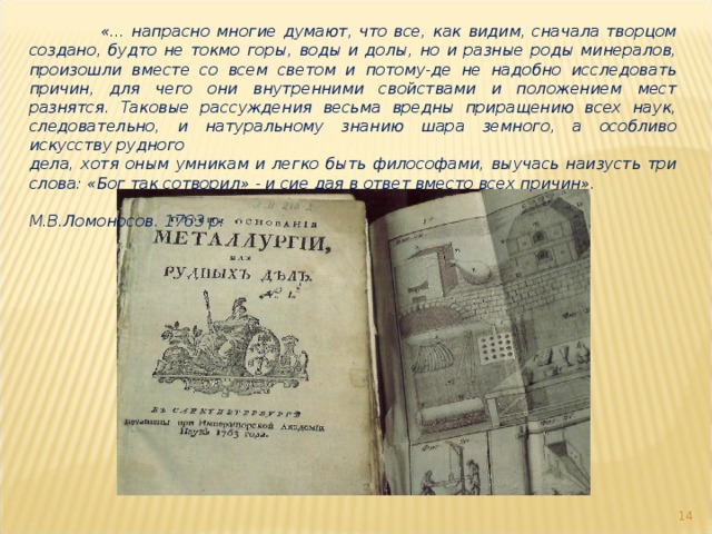  «... напрасно многие думают, что все, как видим, сначала творцом создано, будто не токмо горы, воды и долы, но и разные роды минералов, произошли вместе со всем светом и потому-де не надобно исследовать причин, для чего они внутренними свойствами и положением мест разнятся. Таковые рассуждения весьма вредны приращению всех наук, следовательно, и натуральному знанию шара земного, а особливо искусству рудного дела, хотя оным умникам и легко быть философами, выучась наизусть три слова: «Бог так сотворил» - и сие дая в ответ вместо всех причин».  М.В.Ломоносов. 1763 р.  