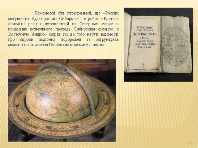   Ломоносов був переконаний, що «России могущество будет растать Сибирью», і в роботі «Краткое описание разных путешествий по Северным морям и показание возможного проходу Сибирским океаном в Восточную Индию» зібрав усі до того набуті відомості про спроби подібних подорожей та обгрунтував можливість плавання Північним морським шляхом.  