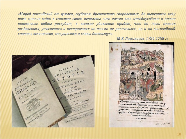 «Народ российский от времен, глубокою древностию сокровенных, до нынешнего веку толь многие видел в счастии своем перемены, что ежели кто междоусобные и отвне нанесенные войны рассудит, в великое удивление придет, что по толь многих разделениях, утеснениях и нестроениях не токмо не расточился, но и на высочайший степень величества, могущества и славы достигнул».       М.В.Ломоносов. 1754-1758 гг  