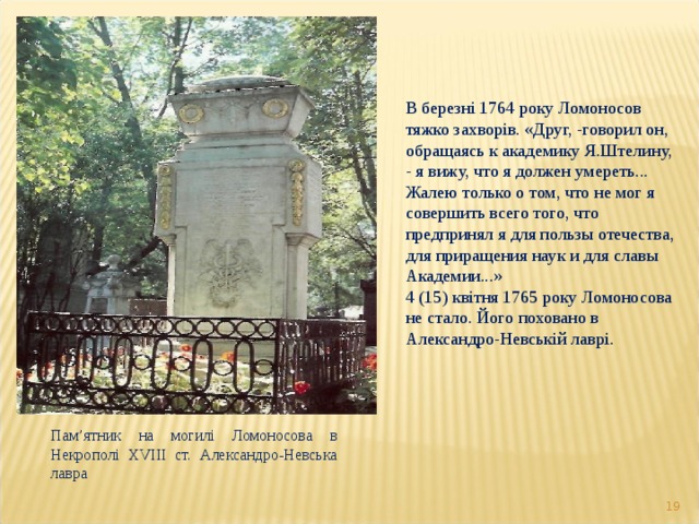 В березні 1764 року Ломоносов тяжко захворів. «Друг, -говорил он, обращаясь к академику Я.Штелину, - я вижу, что я должен умереть... Жалею только о том, что не мог я совершить всего того, что предпринял я для пользы отечества, для приращения наук и для славы Академии...» 4 (15) квітня 1765 року Ломоносова не стало. Його поховано в Александро-Невській лаврі. Пам ’ ятник на могилі Ломоносова в Некрополі XVIII ст. Александро-Невська лавра  