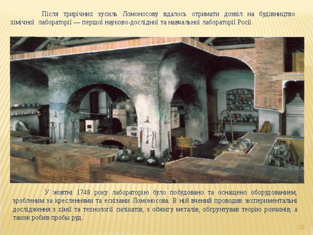  Після трирічних зусиль Ломоносову вдалось отримати дозвіл на будівництво хімічної лабораторії — першої науково-дослідної та навчальної лабораторії Росії.  У жовтні 1748 року лабораторію було побудовано та оснащено оборудованием, зробленим за кресленнями та ескізами Ломоносова. В ній вчений проводив экспериментальні дослідження з хімії та технології силікатів, з обжигу металів, обгрунтував теорію розчинів, а також робив пробы руд.  