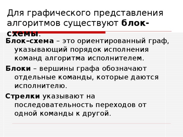 Для графического представления алгоритмов существуют блок-схемы . Блок–схема – это ориентированный граф, указывающий порядок исполнения команд алгоритма исполнителем. Блоки – вершины графа обозначают отдельные команды, которые даются исполнителю. Стрелки указывают на последовательность переходов от одной команды к другой. 