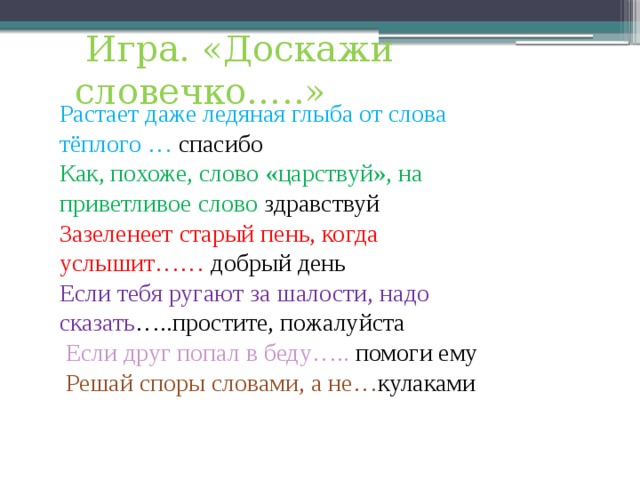  Игра. «Доскажи словечко…..» Растает даже ледяная глыба от слова тёплого … спасибо Как, похоже, слово «царствуй», на приветливое слово здравствуй Зазеленеет старый пень, когда услышит…… добрый день Если тебя ругают за шалости, надо сказать …..простите, пожалуйста  Если друг попал в беду….. помоги ему  Решай споры словами, а не… кулаками 