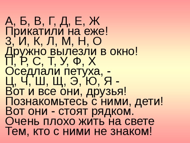 А, Б, В, Г, Д, Е, Ж  Прикатили на еже! 3, И, К, Л, М, Н, О  Дружно вылезли в окно! П, Р, С, Т, У, Ф, X  Оседлали петуха, - Ц, Ч, Ш, Щ, Э, Ю, Я -  Вот и все они, друзья! Познакомьтесь с ними, дети!  Вот они - стоят рядком.  Очень плохо жить на свете  Тем, кто с ними не знаком! 