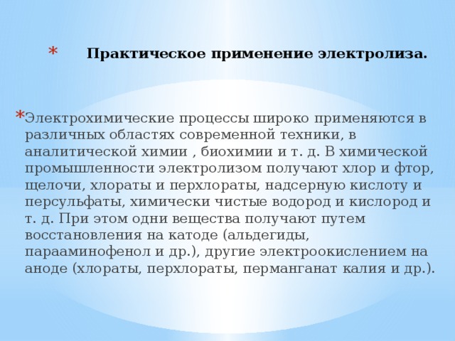 Практическое применение электролиза.    Электрохимические процессы широко применяются в различных областях современной техники, в аналитической химии , биохимии и т. д. В химической промышленности электролизом получают хлор и фтор, щелочи, хлораты и перхлораты, надсерную кислоту и персульфаты, химически чистые водород и кислород и т. д. При этом одни вещества получают путем восстановления на катоде (альдегиды, парааминофенол и др.), другие электроокислением на аноде (хлораты, перхлораты, перманганат калия и др.). 