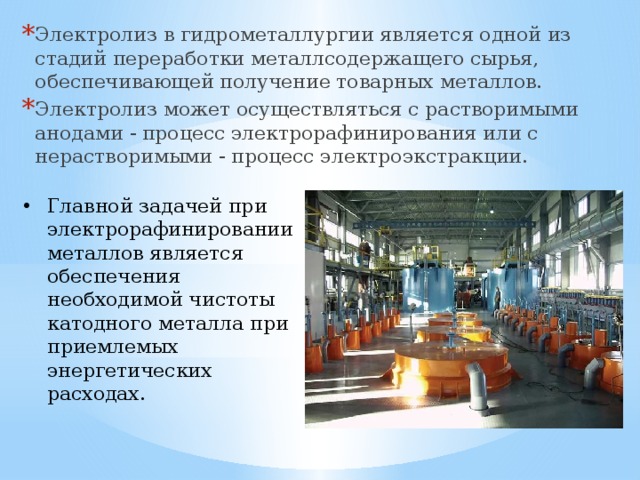 Электролиз в гидрометаллургии является одной из стадий переработки металлсодержащего сырья, обеспечивающей получение товарных металлов. Электролиз может осуществляться с растворимыми анодами - процесс электрорафинирования или с нерастворимыми - процесс электроэкстракции. Главной задачей при электрорафинировании металлов является обеспечения необходимой чистоты катодного металла при приемлемых энергетических расходах. 