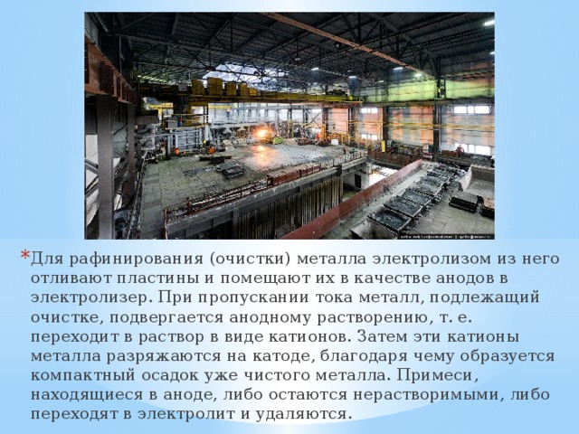 Для рафинирования (очистки) металла электролизом из него отливают пластины и помещают их в качестве анодов в электролизер. При пропускании тока металл, подлежащий очистке, подвергается анодному растворению, т. е. переходит в раствор в виде катионов. Затем эти катионы металла разряжаются на катоде, благодаря чему образуется компактный осадок уже чистого металла. Примеси, находящиеся в аноде, либо остаются нерастворимыми, либо переходят в электролит и удаляются. 