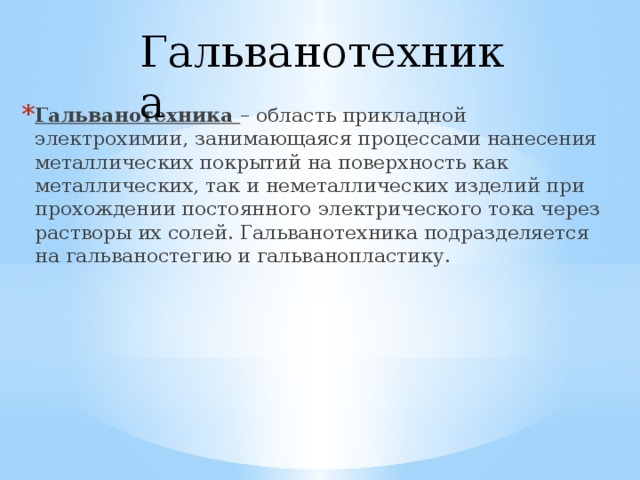 Гальванотехника Гальванотехника – область прикладной электрохимии, занимающаяся процессами нанесения металлических покрытий на поверхность как металлических, так и неметаллических изделий при прохождении постоянного электрического тока через растворы их солей. Гальванотехника подразделяется на гальваностегию и гальванопластику. 