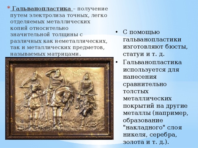  Гальванопластика – получение путем электролиза точных, легко отделяемых металлических копий относительно значительной толщины с различных как неметаллических, так и металлических предметов, называемых матрицами. С помощью гальванопластики изготовляют бюсты, статуи и т. д. Гальванопластика используется для нанесения сравнительно толстых металлических покрытий на другие металлы (например, образование 