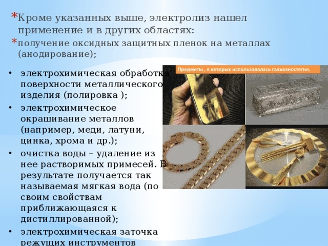 Кроме указанных выше, электролиз нашел применение и в других областях: получение оксидных защитных пленок на металлах (анодирование); электрохимическая обработка поверхности металлического изделия (полировка ); электрохимическое окрашивание металлов (например, меди, латуни, цинка, хрома и др.); очистка воды – удаление из нее растворимых примесей. В результате получается так называемая мягкая вода (по своим свойствам приближающаяся к дистиллированной); электрохимическая заточка режущих инструментов (например, хирургических ножей 