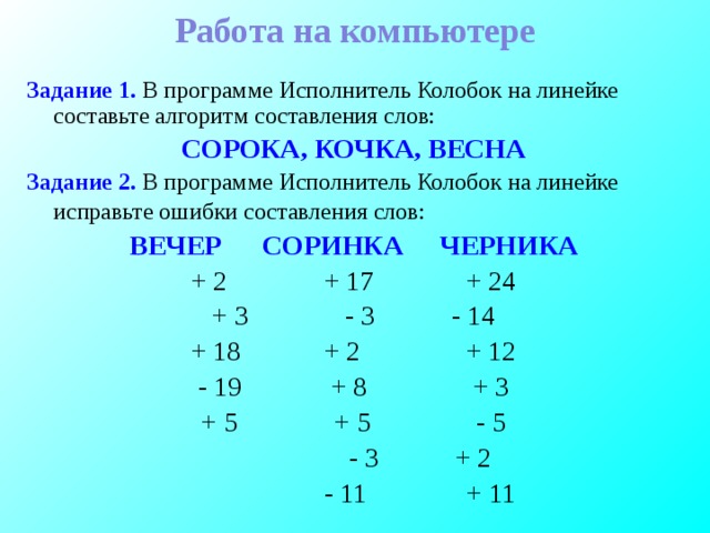 Работа на компьютере Задание 1. В программе Исполнитель Колобок на линейке составьте алгоритм составления слов: СОРОКА, КОЧКА, ВЕСНА Задание 2. В программе Исполнитель Колобок на линейке исправьте ошибки составления слов:  ВЕЧЕР   СОРИНКА   ЧЕРНИКА + 2    + 17    + 24 + 3    - 3    - 14 + 18    + 2    + 12 - 19    + 8    + 3 + 5    + 5    - 5     - 3    + 2     - 11    + 11